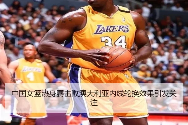 中国女篮热身赛击败澳大利亚内线轮换效果引发关注